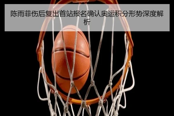 陈雨菲伤后复出首站报名确认奥运积分形势深度解析